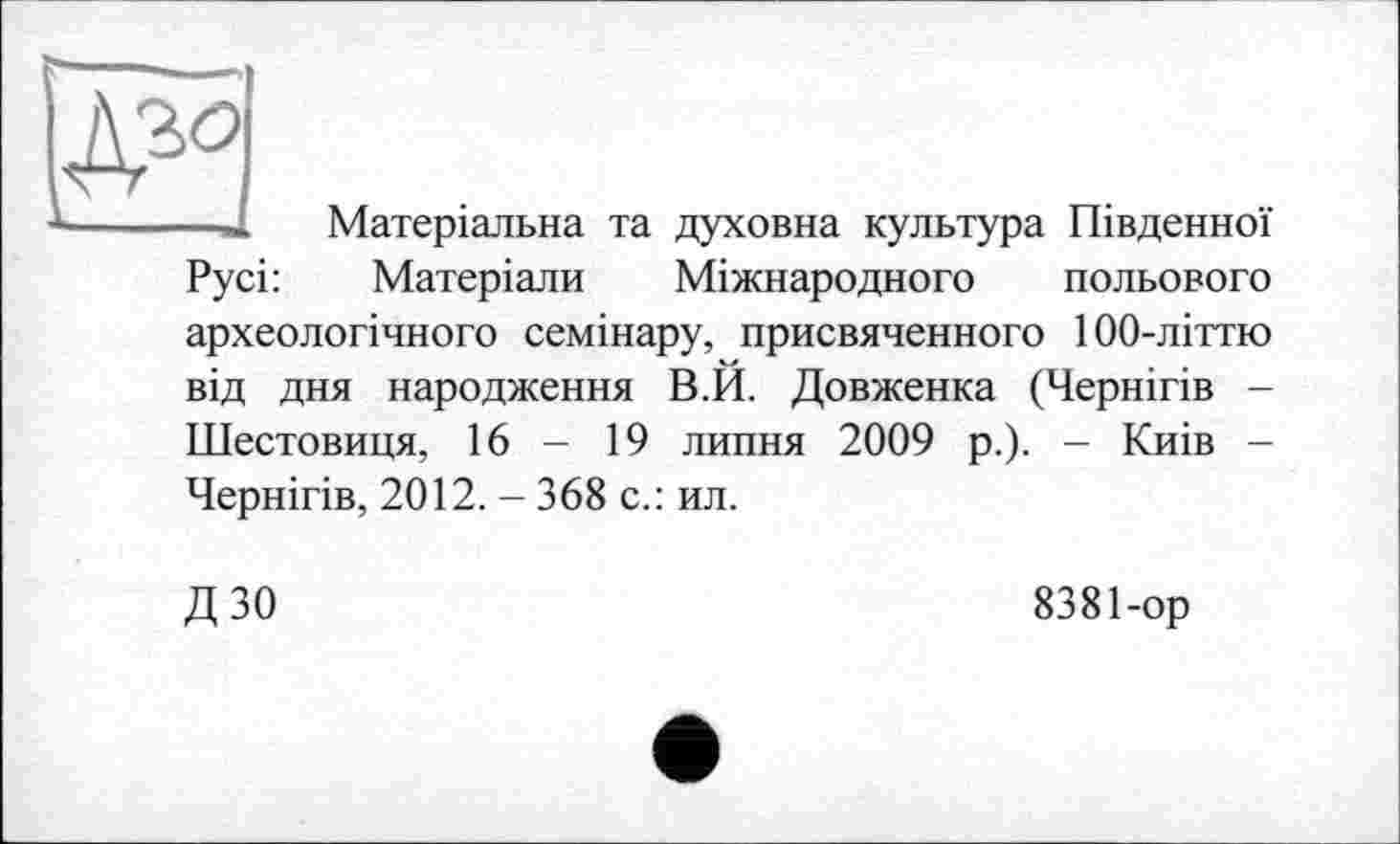 ﻿	
Матеріальна та духовна культура Південної
Русі:	Матеріали Міжнародного польового
археологічного семінару, присвяченного 100-літтю від дня народження В.И. Довженка (Чернігів -Шестовиця, 16 - 19 липня 2009 р.). - Киів -Чернігів, 2012. - 368 с.: ил.
ДЗО
8381-ор